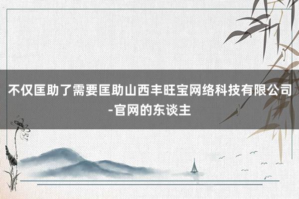 不仅匡助了需要匡助山西丰旺宝网络科技有限公司-官网的东谈主