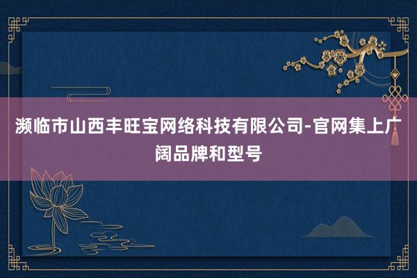 濒临市山西丰旺宝网络科技有限公司-官网集上广阔品牌和型号